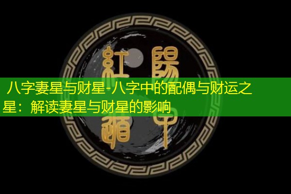  八字妻星与财星-八字中的配偶与财运之星：解读妻星与财星的影响