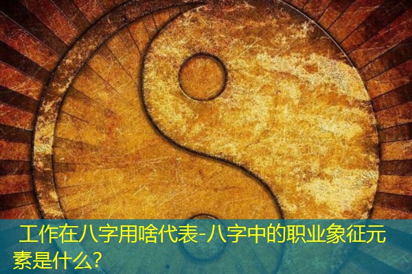  工作在八字用啥代表-八字中的职业象征元素是什么？