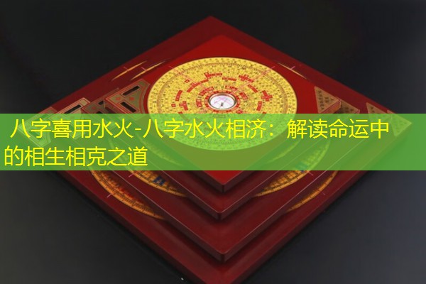  八字喜用水火-八字水火相济：解读命运中的相生相克之道