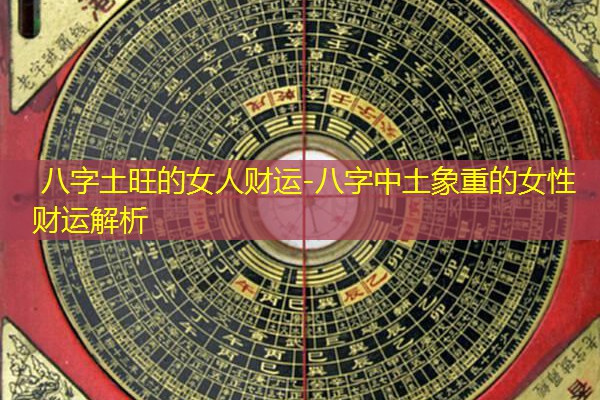  八字土旺的女人财运-八字中土象重的女性财运解析