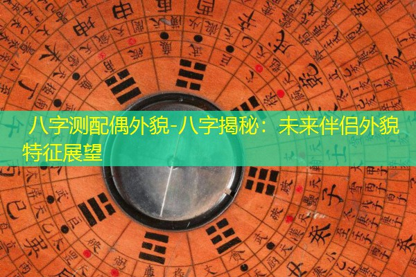  八字测配偶外貌-八字揭秘：未来伴侣外貌特征展望