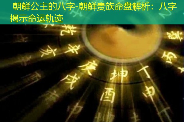  朝鲜公主的八字-朝鲜贵族命盘解析：八字揭示命运轨迹