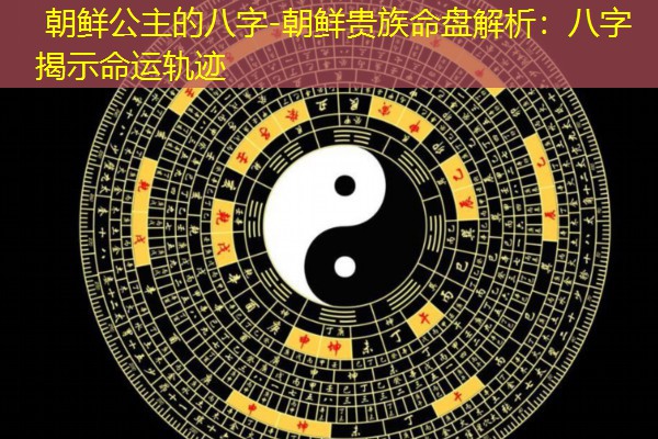  朝鲜公主的八字-朝鲜贵族命盘解析：八字揭示命运轨迹