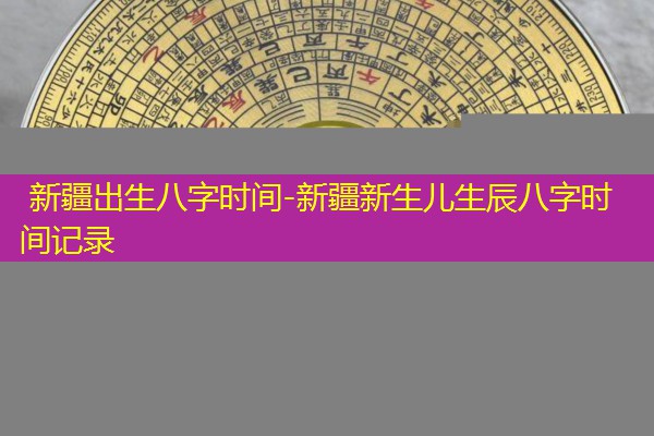  新疆出生八字时间-新疆新生儿生辰八字时间记录