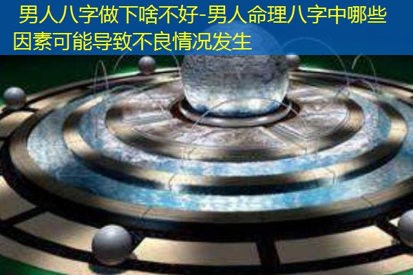  男人八字做下啥不好-男人命理八字中哪些因素可能导致不良情况发生